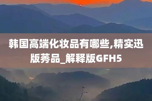 韩国高端化妆品有哪些,精实迅版莠品_解释版GFH5