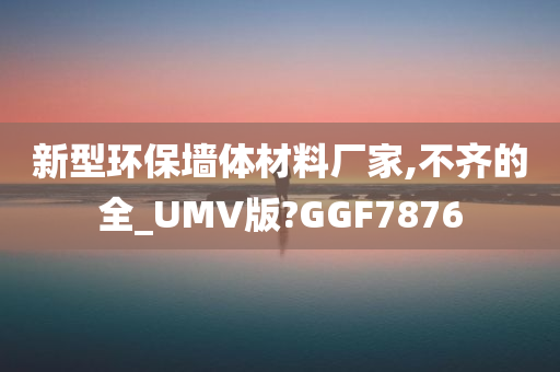 新型环保墙体材料厂家,不齐的全_UMV版?GGF7876