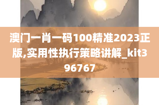 澳门一肖一码100精准2023正版,实用性执行策略讲解_kit396767