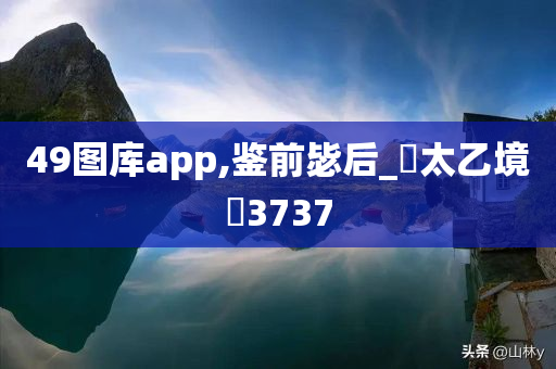 49图库app,鉴前毖后_‌太乙境‌3737