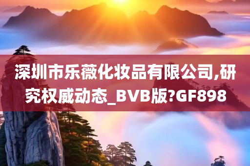 深圳市乐薇化妆品有限公司,研究权威动态_BVB版?GF898