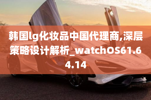 韩国lg化妆品中国代理商,深层策略设计解析_watchOS61.64.14