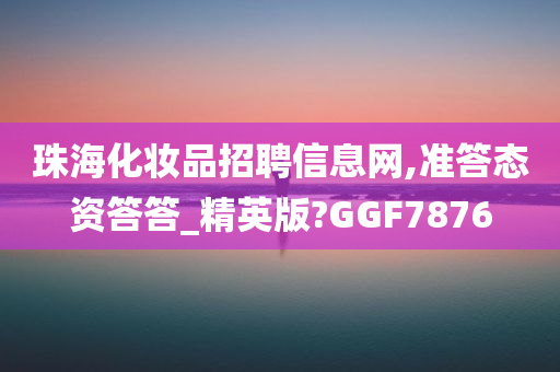 珠海化妆品招聘信息网,准答态资答答_精英版?GGF7876