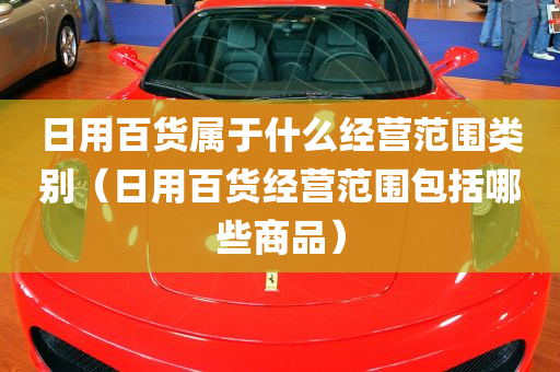 日用百货属于什么经营范围类别（日用百货经营范围包括哪些商品）