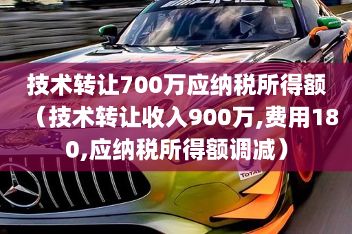 技术转让700万应纳税所得额（技术转让收入900万,费用180,应纳税所得额调减）