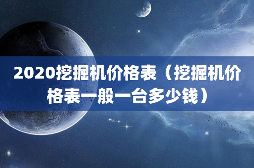 2020挖掘机价格表（挖掘机价格表一般一台多少钱）