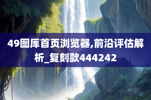 49图库首页浏览器,前沿评估解析_复刻款444242