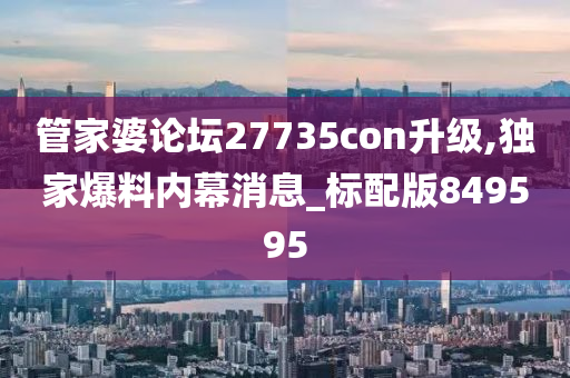 管家婆论坛27735con升级,独家爆料内幕消息_标配版849595