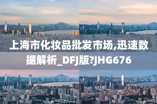 上海市化妆品批发市场,迅速数据解析_DFJ版?JHG676