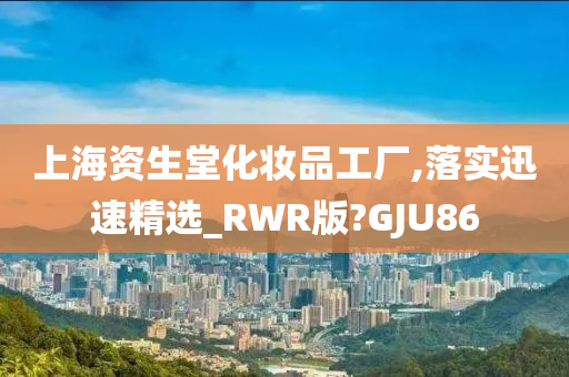 上海资生堂化妆品工厂,落实迅速精选_RWR版?GJU86