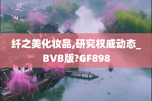 纤之美化妆品,研究权威动态_BVB版?GF898