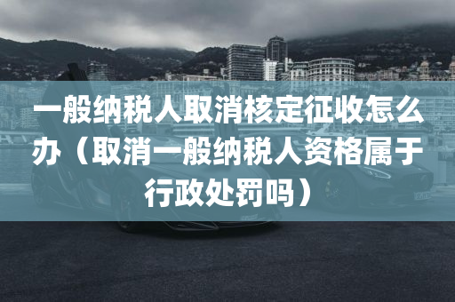 一般纳税人取消核定征收怎么办（取消一般纳税人资格属于行政处罚吗）