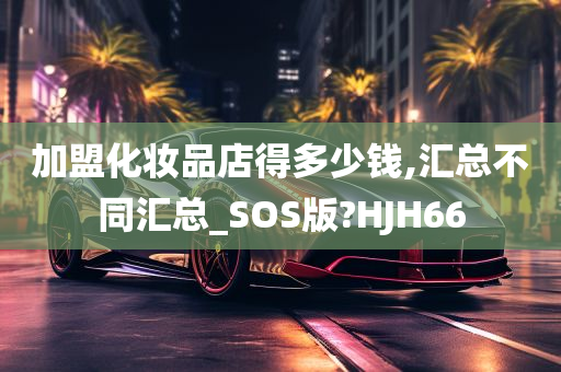 加盟化妆品店得多少钱,汇总不同汇总_SOS版?HJH66