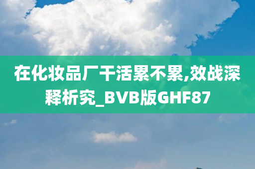 在化妆品厂干活累不累,效战深释析究_BVB版GHF87