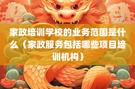 家政培训学校的业务范围是什么（家政服务包括哪些项目培训机构）