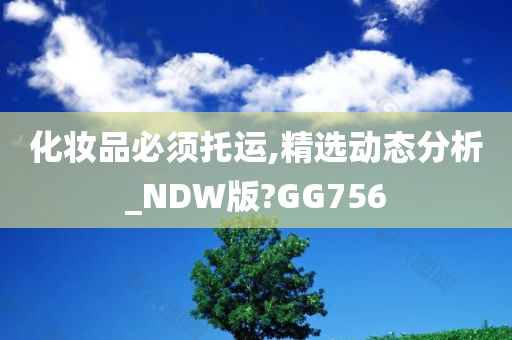 化妆品必须托运,精选动态分析_NDW版?GG756