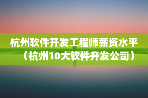 杭州软件开发工程师薪资水平（杭州10大软件开发公司）