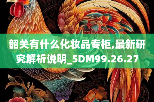 韶关有什么化妆品专柜,最新研究解析说明_5DM99.26.27