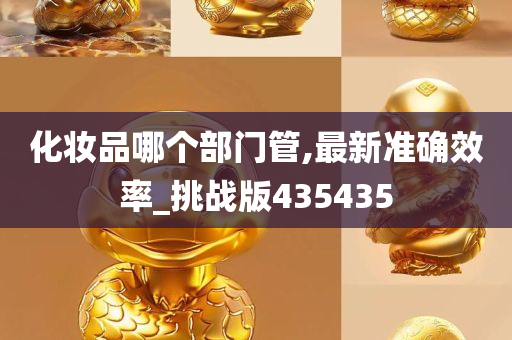 化妆品哪个部门管,最新准确效率_挑战版435435