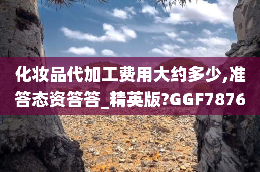 化妆品代加工费用大约多少,准答态资答答_精英版?GGF7876