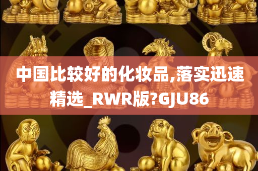 中国比较好的化妆品,落实迅速精选_RWR版?GJU86