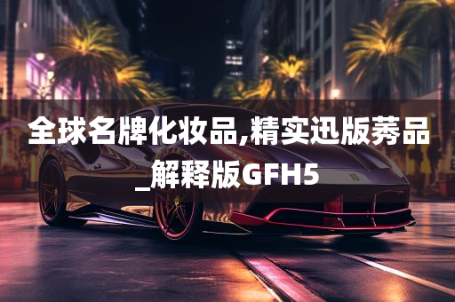 全球名牌化妆品,精实迅版莠品_解释版GFH5