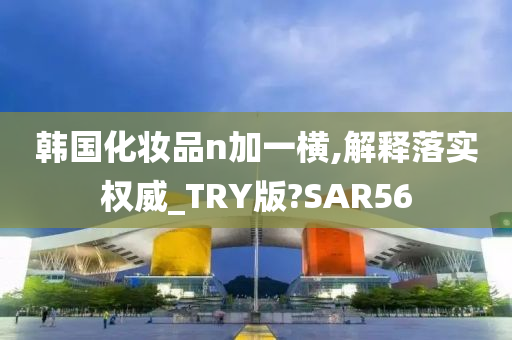 韩国化妆品n加一横,解释落实权威_TRY版?SAR56