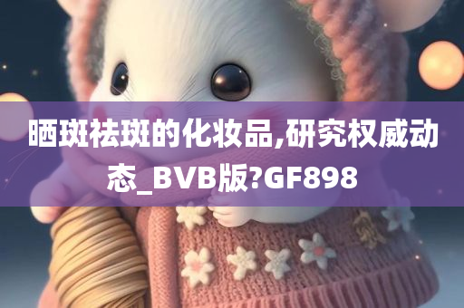 晒斑祛斑的化妆品,研究权威动态_BVB版?GF898