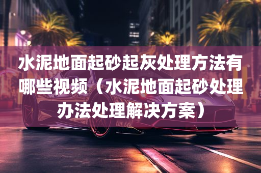 水泥地面起砂起灰处理方法有哪些视频（水泥地面起砂处理办法处理解决方案）