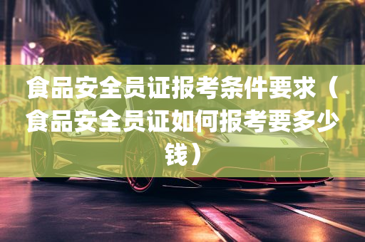 食品安全员证报考条件要求（食品安全员证如何报考要多少钱）