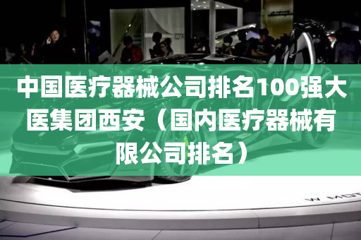 中国医疗器械公司排名100强大医集团西安（国内医疗器械有限公司排名）