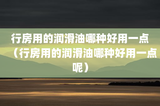 行房用的润滑油哪种好用一点（行房用的润滑油哪种好用一点呢）