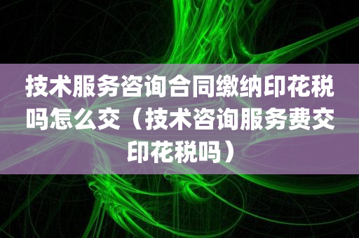 技术服务咨询合同缴纳印花税吗怎么交（技术咨询服务费交印花税吗）