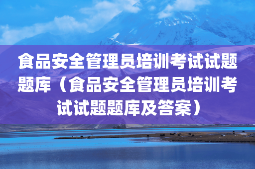 食品安全管理员培训考试试题题库（食品安全管理员培训考试试题题库及答案）