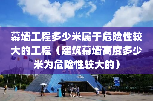 幕墙工程多少米属于危险性较大的工程（建筑幕墙高度多少米为危险性较大的）