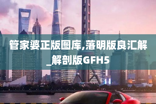 管家婆正版图库,落明版良汇解_解剖版GFH5