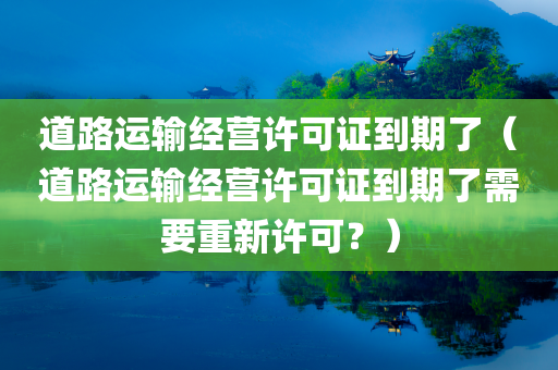 道路运输经营许可证到期了（道路运输经营许可证到期了需要重新许可？）