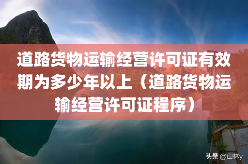 道路货物运输经营许可证有效期为多少年以上（道路货物运输经营许可证程序）