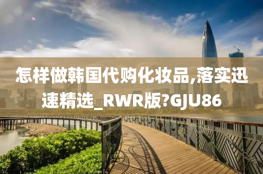 怎样做韩国代购化妆品,落实迅速精选_RWR版?GJU86