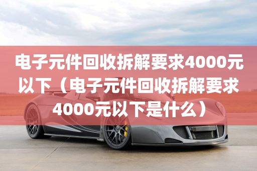 电子元件回收拆解要求4000元以下（电子元件回收拆解要求4000元以下是什么）