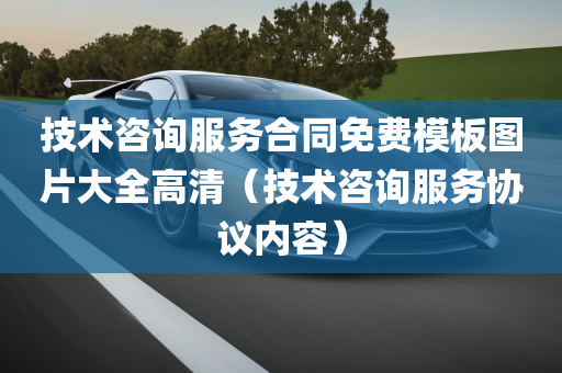 技术咨询服务合同免费模板图片大全高清（技术咨询服务协议内容）