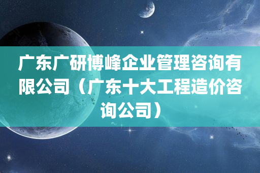 广东广研博峰企业管理咨询有限公司（广东十大工程造价咨询公司）