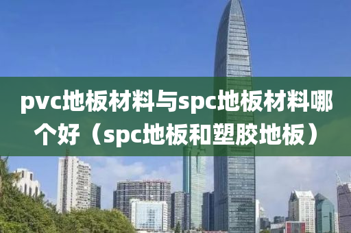 pvc地板材料与spc地板材料哪个好（spc地板和塑胶地板）