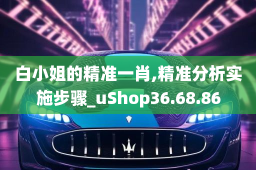 白小姐的精准一肖,精准分析实施步骤_uShop36.68.86