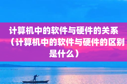 计算机中的软件与硬件的关系（计算机中的软件与硬件的区别是什么）