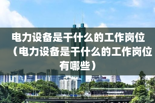 电力设备是干什么的工作岗位（电力设备是干什么的工作岗位有哪些）