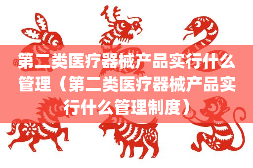 第二类医疗器械产品实行什么管理（第二类医疗器械产品实行什么管理制度）