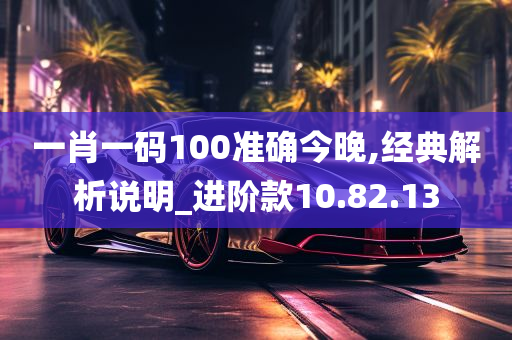 一肖一码100准确今晚,经典解析说明_进阶款10.82.13