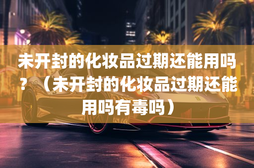 未开封的化妆品过期还能用吗？（未开封的化妆品过期还能用吗有毒吗）