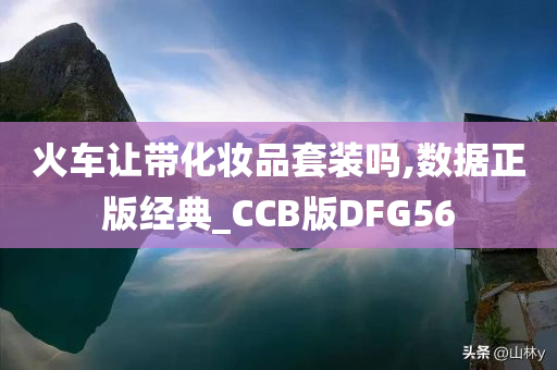 火车让带化妆品套装吗,数据正版经典_CCB版DFG56